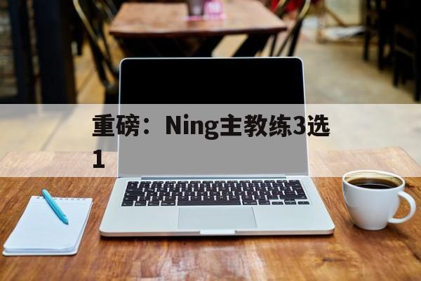 重磅：Ning主教练3选1(广西威壮篮球俱乐部主教练)|GFG彩票
